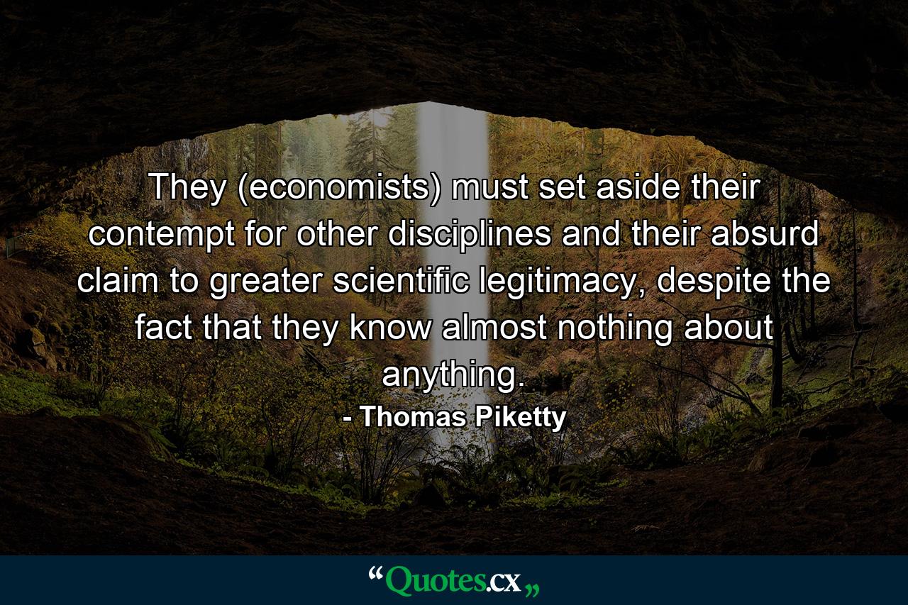 They (economists) must set aside their contempt for other disciplines and their absurd claim to greater scientific legitimacy, despite the fact that they know almost nothing about anything. - Quote by Thomas Piketty