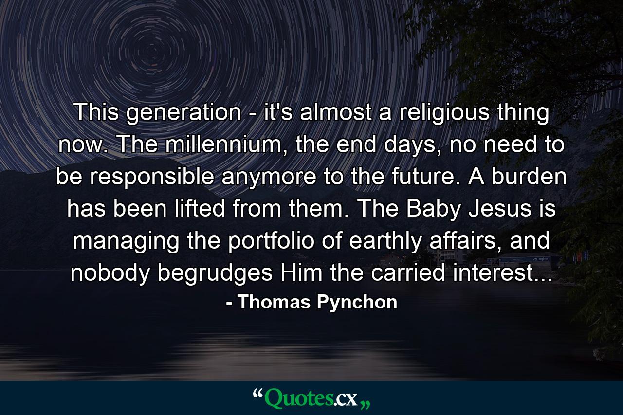 This generation - it's almost a religious thing now. The millennium, the end days, no need to be responsible anymore to the future. A burden has been lifted from them. The Baby Jesus is managing the portfolio of earthly affairs, and nobody begrudges Him the carried interest... - Quote by Thomas Pynchon