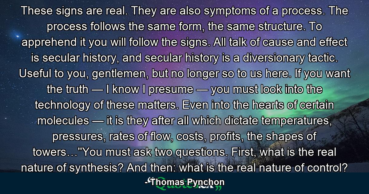 These signs are real. They are also symptoms of a process. The process follows the same form, the same structure. To apprehend it you will follow the signs. All talk of cause and effect is secular history, and secular history is a diversionary tactic. Useful to you, gentlemen, but no longer so to us here. If you want the truth — I know I presume — you must look into the technology of these matters. Even into the hearts of certain molecules — it is they after all which dictate temperatures, pressures, rates of flow, costs, profits, the shapes of towers…''You must ask two questions. First, what is the real nature of synthesis? And then: what is the real nature of control? - Quote by Thomas Pynchon