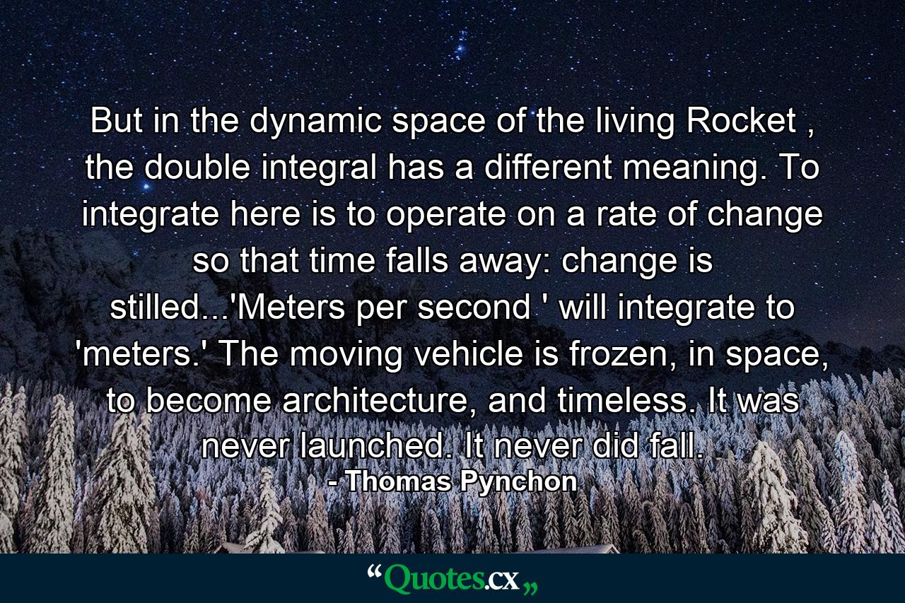 But in the dynamic space of the living Rocket , the double integral has a different meaning. To integrate here is to operate on a rate of change so that time falls away: change is stilled...'Meters per second ' will integrate to 'meters.' The moving vehicle is frozen, in space, to become architecture, and timeless. It was never launched. It never did fall. - Quote by Thomas Pynchon