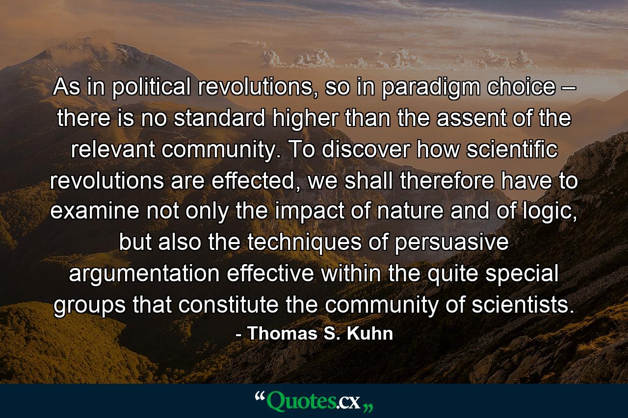 As in political revolutions, so in paradigm choice – there is no standard higher than the assent of the relevant community. To discover how scientific revolutions are effected, we shall therefore have to examine not only the impact of nature and of logic, but also the techniques of persuasive argumentation effective within the quite special groups that constitute the community of scientists. - Quote by Thomas S. Kuhn