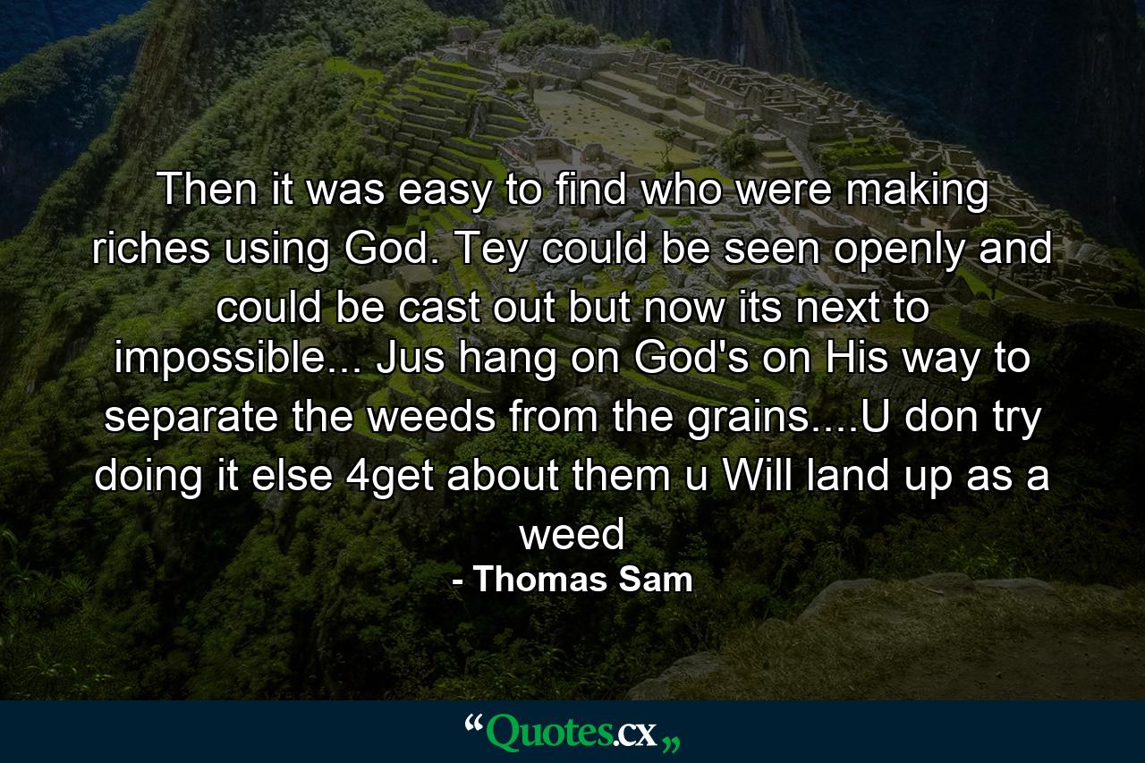 Then it was easy to find who were making riches using God. Tey could be seen openly and could be cast out but now its next to impossible... Jus hang on God's on His way to separate the weeds from the grains....U don try doing it else 4get about them u Will land up as a weed - Quote by Thomas Sam