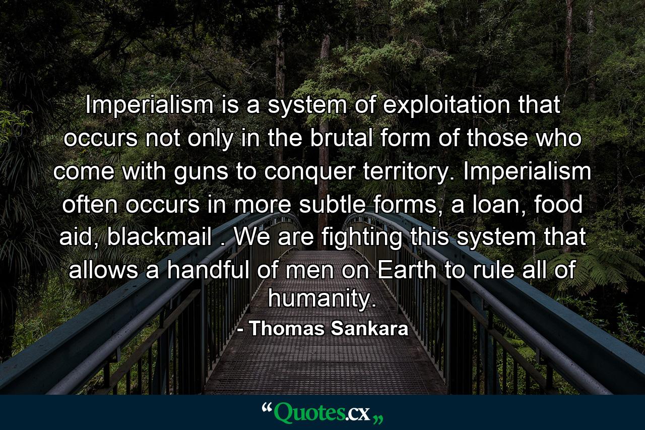 Imperialism is a system of exploitation that occurs not only in the brutal form of those who come with guns to conquer territory. Imperialism often occurs in more subtle forms, a loan, food aid, blackmail . We are fighting this system that allows a handful of men on Earth to rule all of humanity. - Quote by Thomas Sankara