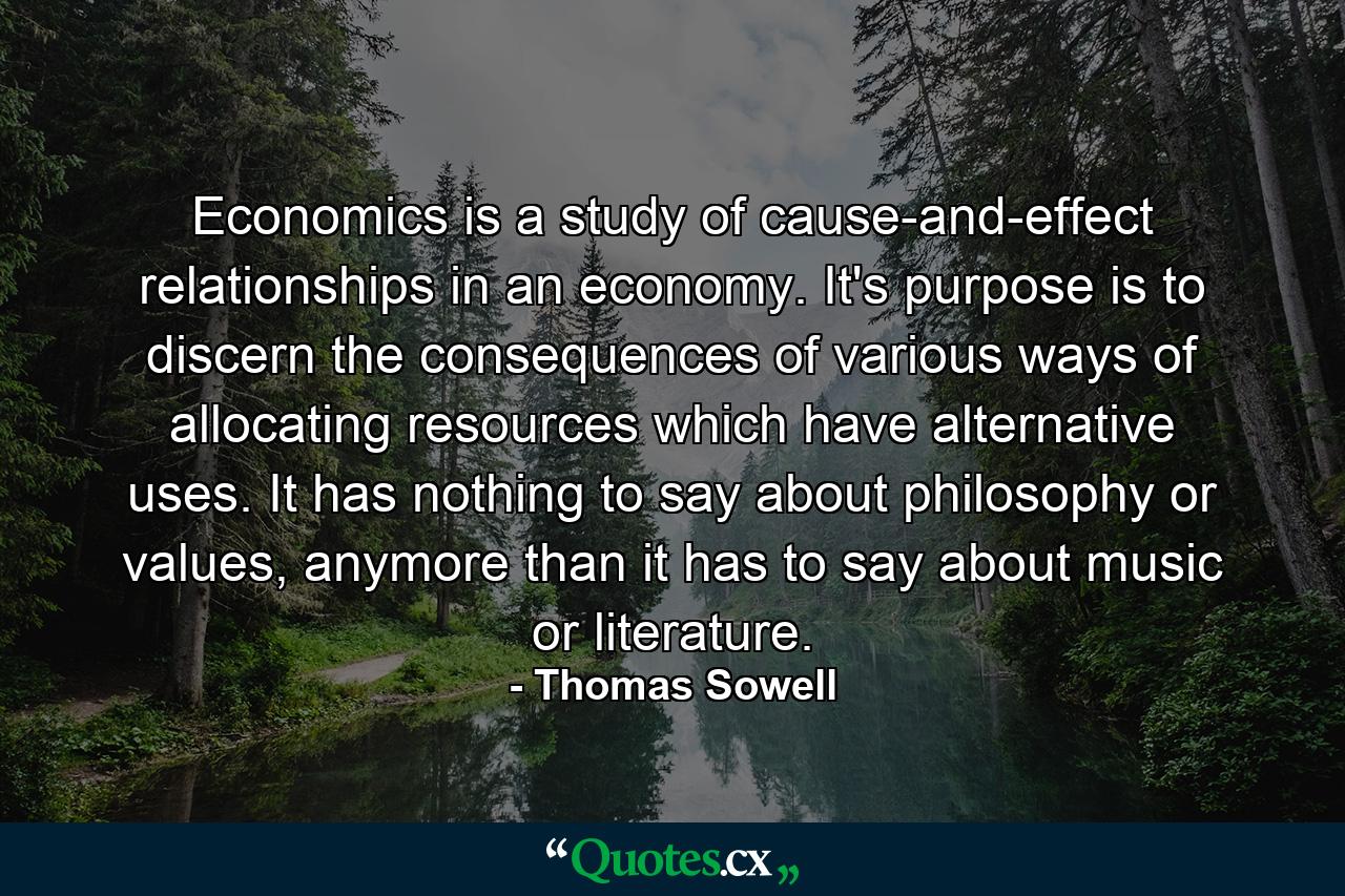 Economics is a study of cause-and-effect relationships in an economy. It's purpose is to discern the consequences of various ways of allocating resources which have alternative uses. It has nothing to say about philosophy or values, anymore than it has to say about music or literature. - Quote by Thomas Sowell