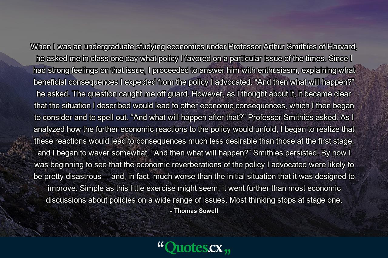 When I was an undergraduate studying economics under Professor Arthur Smithies of Harvard, he asked me in class one day what policy I favored on a particular issue of the times. Since I had strong feelings on that issue, I proceeded to answer him with enthusiasm, explaining what beneficial consequences I expected from the policy I advocated. “And then what will happen?” he asked. The question caught me off guard. However, as I thought about it, it became clear that the situation I described would lead to other economic consequences, which I then began to consider and to spell out. “And what will happen after that?” Professor Smithies asked. As I analyzed how the further economic reactions to the policy would unfold, I began to realize that these reactions would lead to consequences much less desirable than those at the first stage, and I began to waver somewhat. “And then what will happen?” Smithies persisted. By now I was beginning to see that the economic reverberations of the policy I advocated were likely to be pretty disastrous— and, in fact, much worse than the initial situation that it was designed to improve. Simple as this little exercise might seem, it went further than most economic discussions about policies on a wide range of issues. Most thinking stops at stage one. - Quote by Thomas Sowell