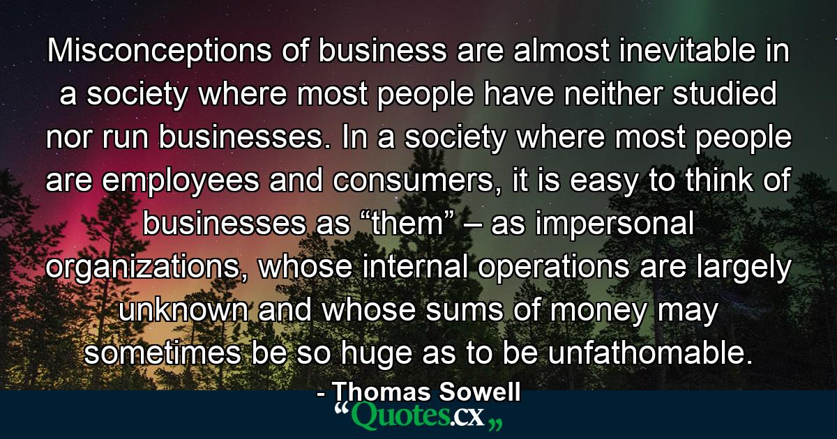 Misconceptions of business are almost inevitable in a society where most people have neither studied nor run businesses. In a society where most people are employees and consumers, it is easy to think of businesses as “them” – as impersonal organizations, whose internal operations are largely unknown and whose sums of money may sometimes be so huge as to be unfathomable. - Quote by Thomas Sowell