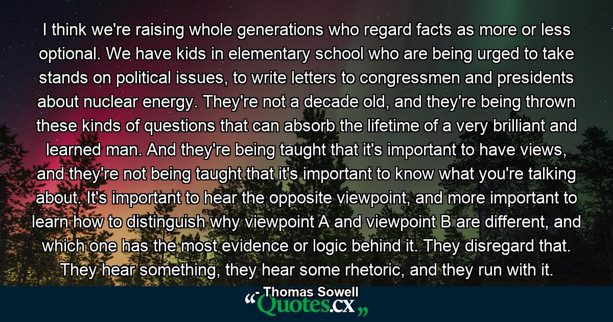 I think we're raising whole generations who regard facts as more or less optional. We have kids in elementary school who are being urged to take stands on political issues, to write letters to congressmen and presidents about nuclear energy. They're not a decade old, and they're being thrown these kinds of questions that can absorb the lifetime of a very brilliant and learned man. And they're being taught that it's important to have views, and they're not being taught that it's important to know what you're talking about. It's important to hear the opposite viewpoint, and more important to learn how to distinguish why viewpoint A and viewpoint B are different, and which one has the most evidence or logic behind it. They disregard that. They hear something, they hear some rhetoric, and they run with it. - Quote by Thomas Sowell