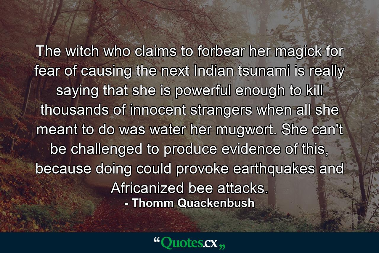 The witch who claims to forbear her magick for fear of causing the next Indian tsunami is really saying that she is powerful enough to kill thousands of innocent strangers when all she meant to do was water her mugwort. She can't be challenged to produce evidence of this, because doing could provoke earthquakes and Africanized bee attacks. - Quote by Thomm Quackenbush