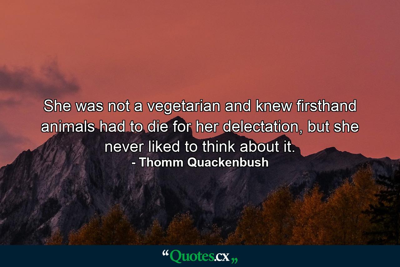 She was not a vegetarian and knew firsthand animals had to die for her delectation, but she never liked to think about it. - Quote by Thomm Quackenbush