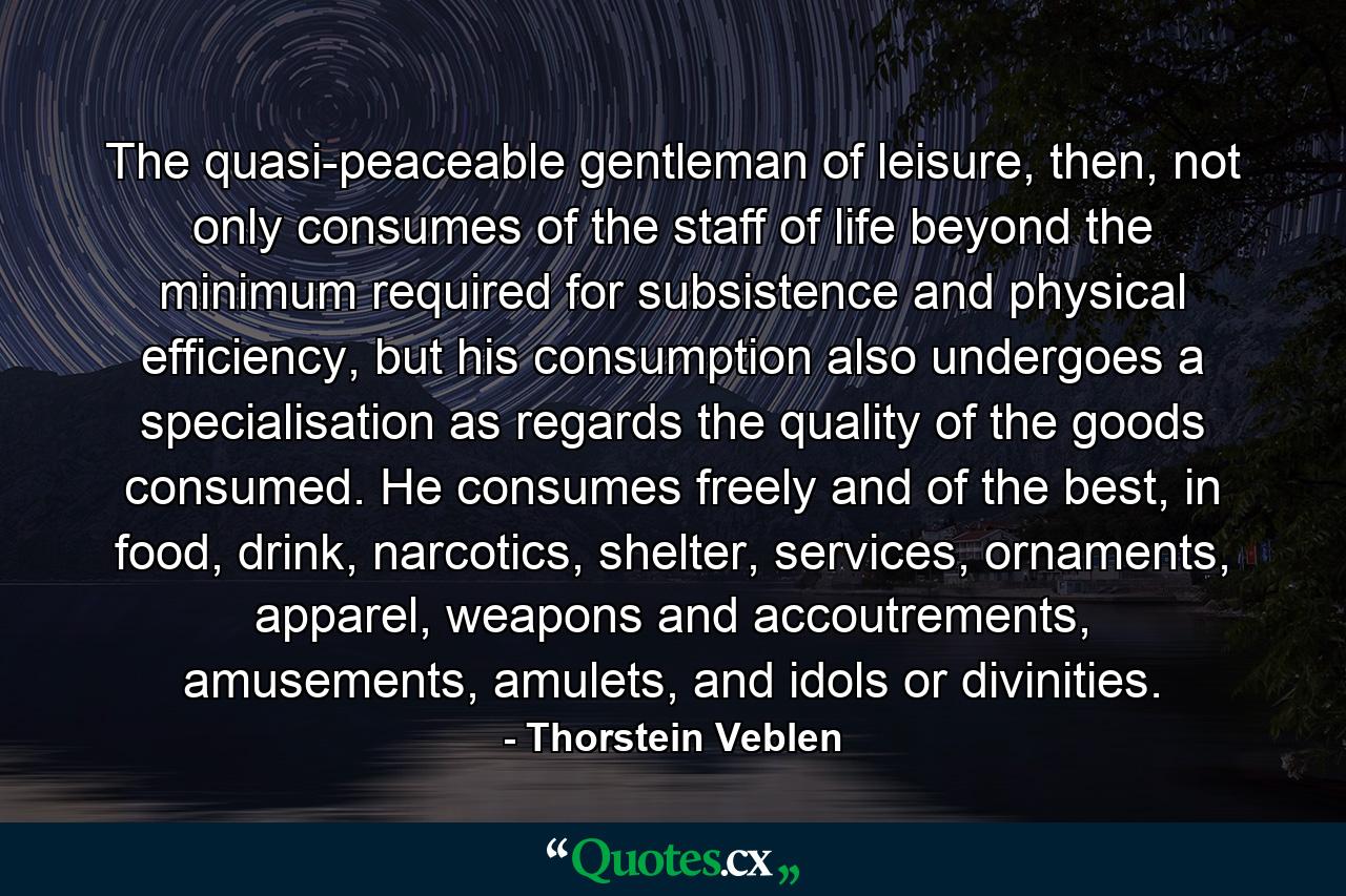 The quasi-peaceable gentleman of leisure, then, not only consumes of the staff of life beyond the minimum required for subsistence and physical efficiency, but his consumption also undergoes a specialisation as regards the quality of the goods consumed. He consumes freely and of the best, in food, drink, narcotics, shelter, services, ornaments, apparel, weapons and accoutrements, amusements, amulets, and idols or divinities. - Quote by Thorstein Veblen