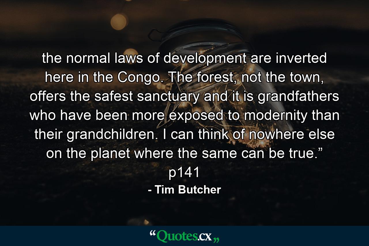 the normal laws of development are inverted here in the Congo. The forest, not the town, offers the safest sanctuary and it is grandfathers who have been more exposed to modernity than their grandchildren. I can think of nowhere else on the planet where the same can be true.” p141 - Quote by Tim Butcher