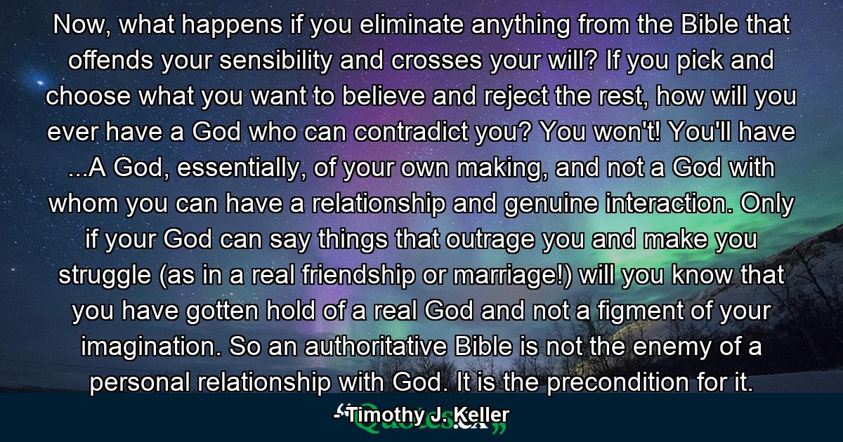 Now, what happens if you eliminate anything from the Bible that offends your sensibility and crosses your will? If you pick and choose what you want to believe and reject the rest, how will you ever have a God who can contradict you? You won't! You'll have ...A God, essentially, of your own making, and not a God with whom you can have a relationship and genuine interaction. Only if your God can say things that outrage you and make you struggle (as in a real friendship or marriage!) will you know that you have gotten hold of a real God and not a figment of your imagination. So an authoritative Bible is not the enemy of a personal relationship with God. It is the precondition for it. - Quote by Timothy J. Keller