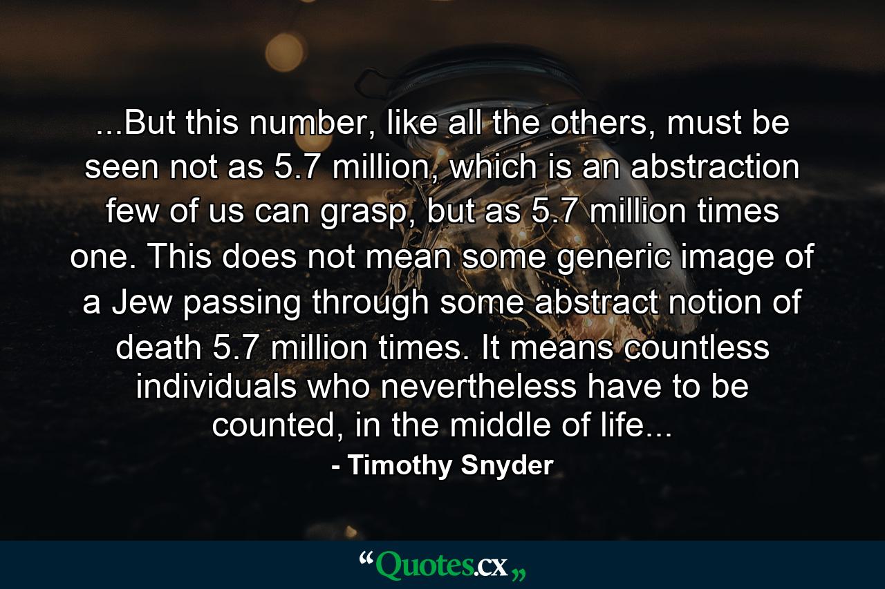 ...But this number, like all the others, must be seen not as 5.7 million, which is an abstraction few of us can grasp, but as 5.7 million times one. This does not mean some generic image of a Jew passing through some abstract notion of death 5.7 million times. It means countless individuals who nevertheless have to be counted, in the middle of life... - Quote by Timothy Snyder