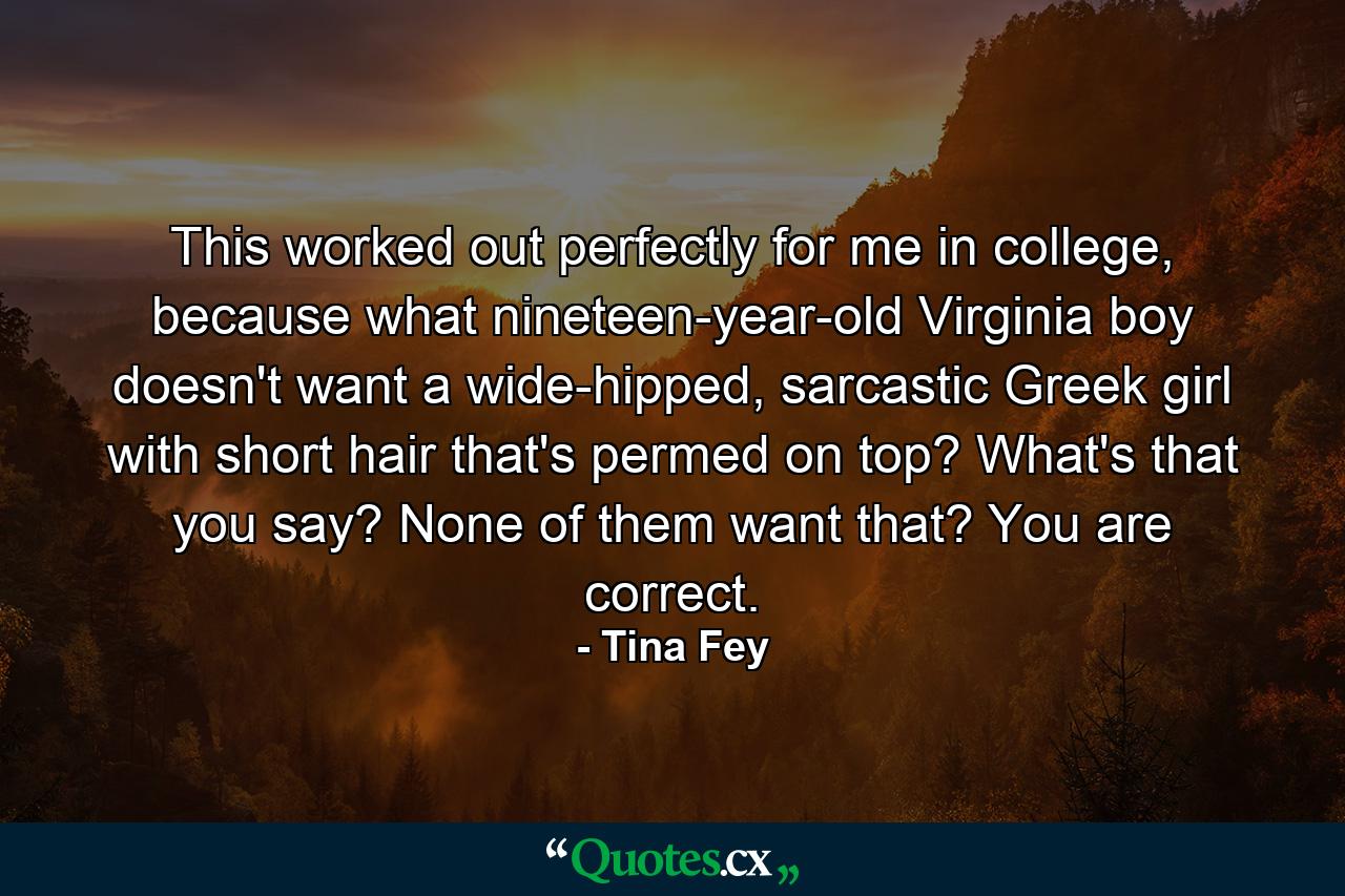 This worked out perfectly for me in college, because what nineteen-year-old Virginia boy doesn't want a wide-hipped, sarcastic Greek girl with short hair that's permed on top? What's that you say? None of them want that? You are correct. - Quote by Tina Fey