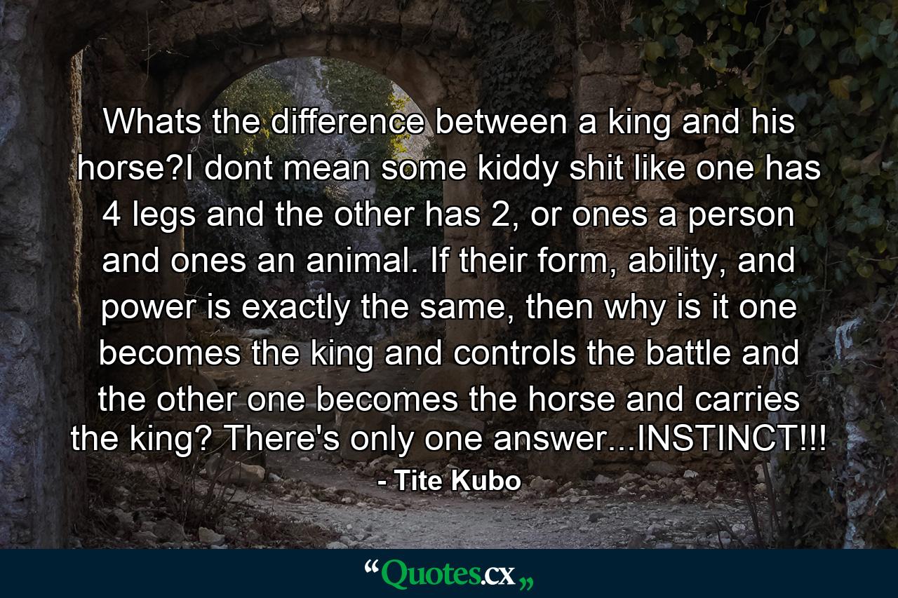 Whats the difference between a king and his horse?I dont mean some kiddy shit like one has 4 legs and the other has 2, or ones a person and ones an animal. If their form, ability, and power is exactly the same, then why is it one becomes the king and controls the battle and the other one becomes the horse and carries the king? There's only one answer...INSTINCT!!! - Quote by Tite Kubo