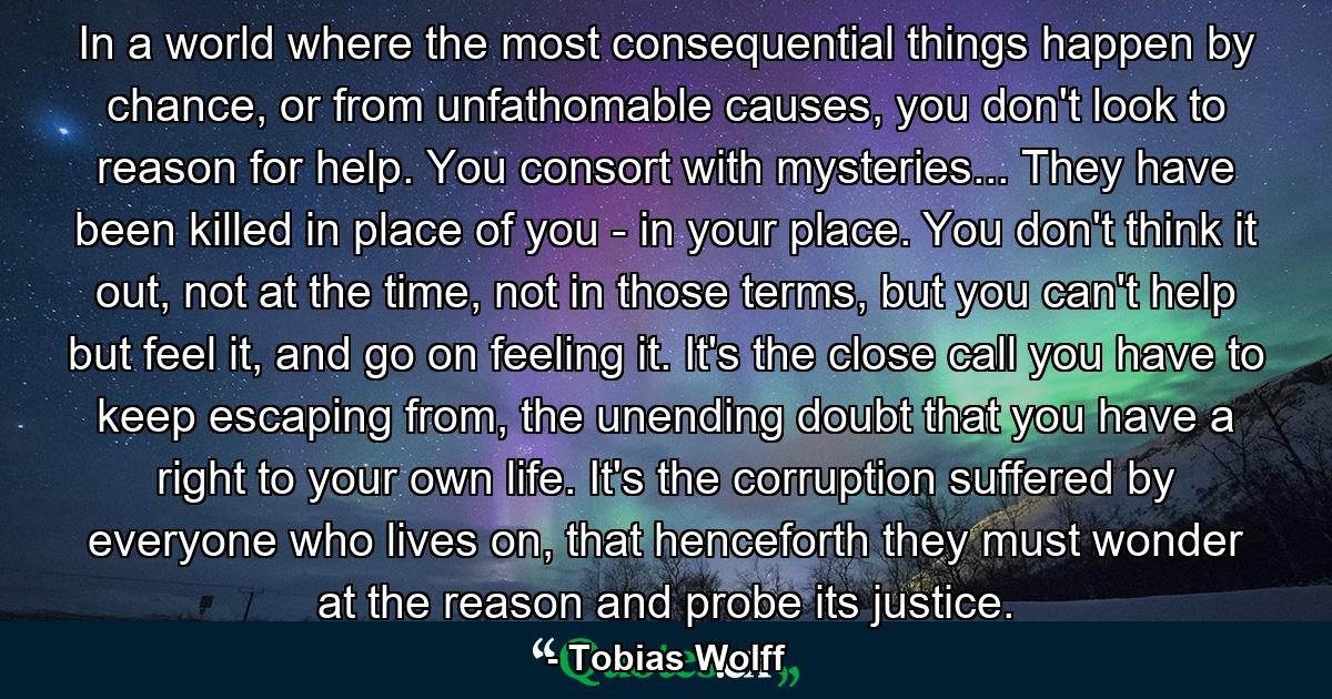 In a world where the most consequential things happen by chance, or from unfathomable causes, you don't look to reason for help. You consort with mysteries... They have been killed in place of you - in your place. You don't think it out, not at the time, not in those terms, but you can't help but feel it, and go on feeling it. It's the close call you have to keep escaping from, the unending doubt that you have a right to your own life. It's the corruption suffered by everyone who lives on, that henceforth they must wonder at the reason and probe its justice. - Quote by Tobias Wolff