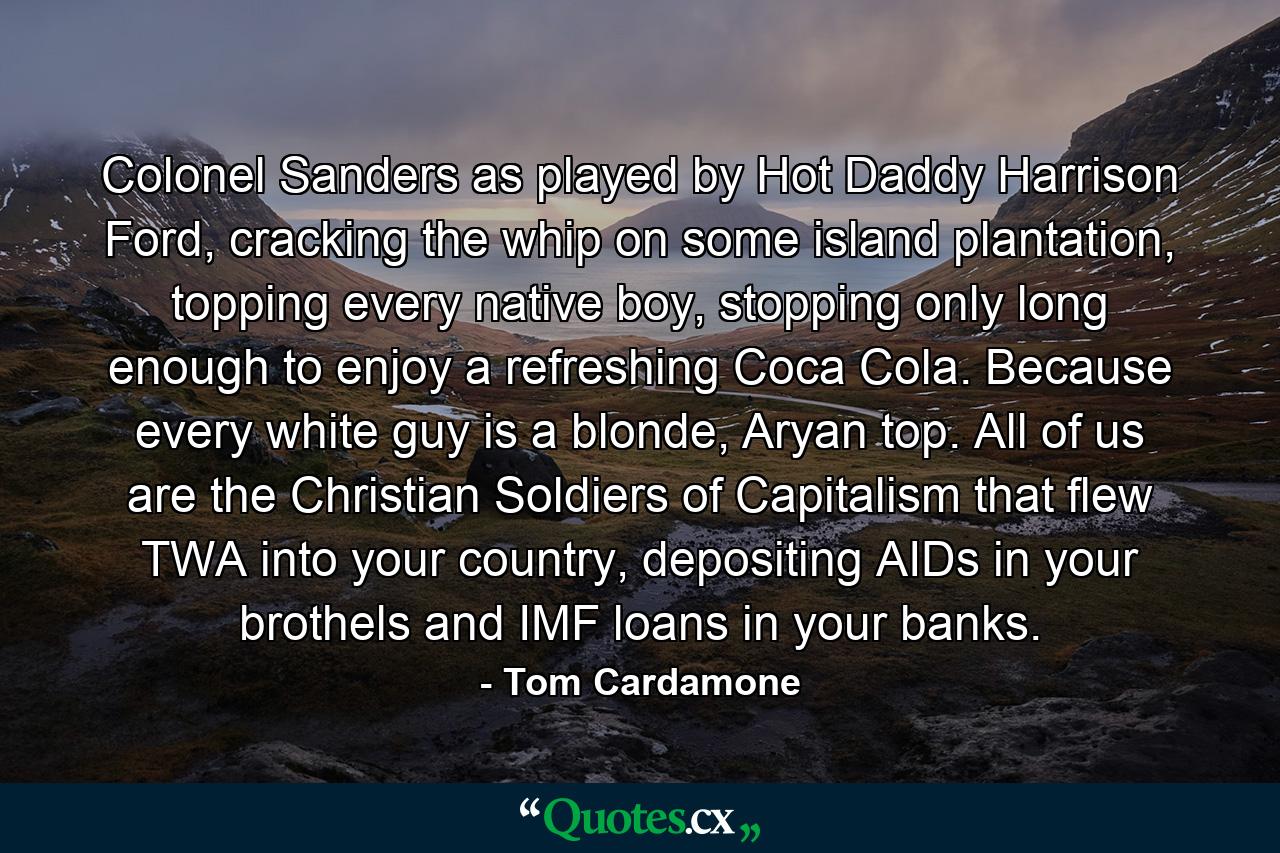 Colonel Sanders as played by Hot Daddy Harrison Ford, cracking the whip on some island plantation, topping every native boy, stopping only long enough to enjoy a refreshing Coca Cola. Because every white guy is a blonde, Aryan top. All of us are the Christian Soldiers of Capitalism that flew TWA into your country, depositing AIDs in your brothels and IMF loans in your banks. - Quote by Tom Cardamone