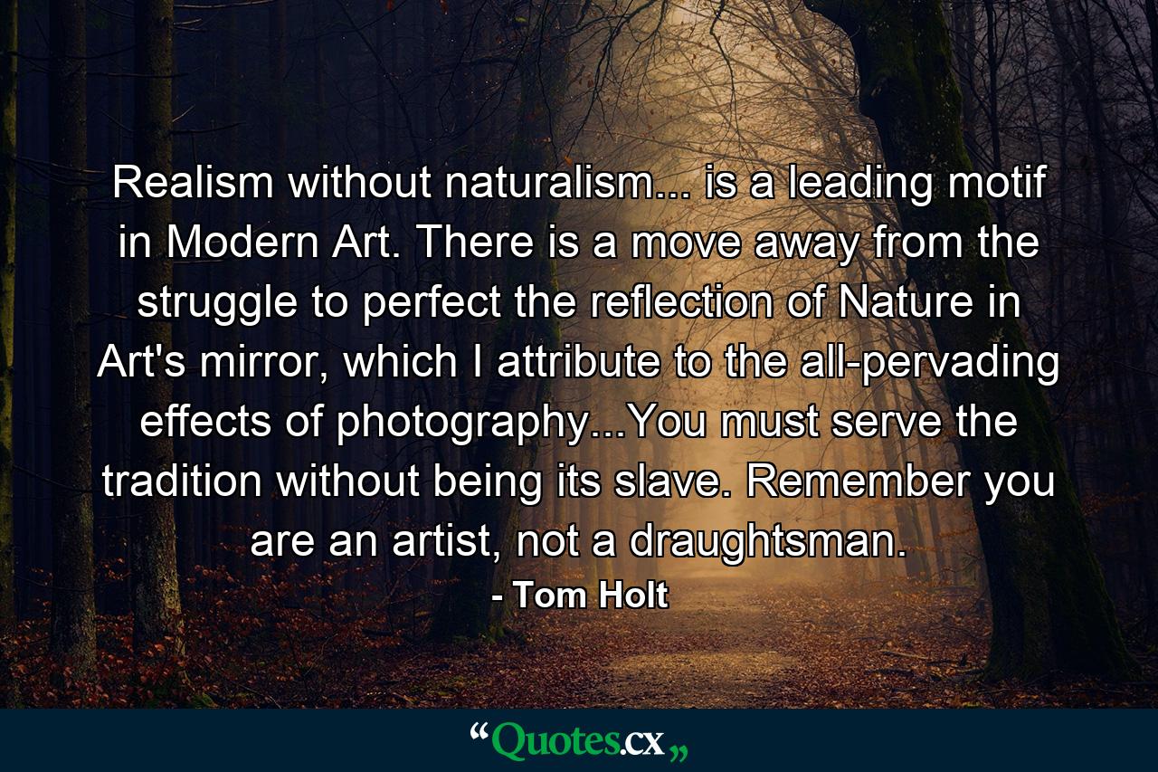 Realism without naturalism... is a leading motif in Modern Art. There is a move away from the struggle to perfect the reflection of Nature in Art's mirror, which I attribute to the all-pervading effects of photography...You must serve the tradition without being its slave. Remember you are an artist, not a draughtsman. - Quote by Tom Holt