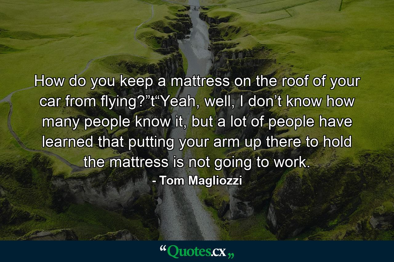 How do you keep a mattress on the roof of your car from flying?”t“Yeah, well, I don’t know how many people know it, but a lot of people have learned that putting your arm up there to hold the mattress is not going to work. - Quote by Tom Magliozzi