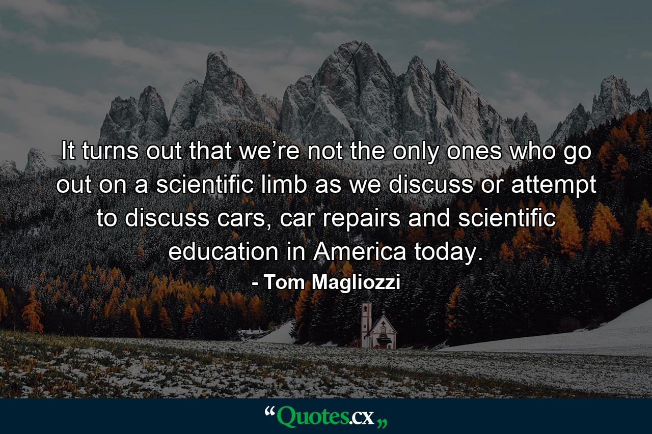 It turns out that we’re not the only ones who go out on a scientific limb as we discuss or attempt to discuss cars, car repairs and scientific education in America today. - Quote by Tom Magliozzi