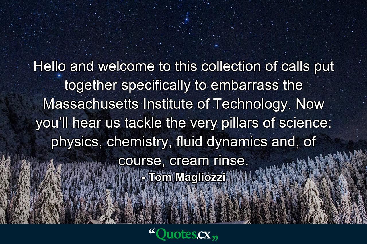 Hello and welcome to this collection of calls put together specifically to embarrass the Massachusetts Institute of Technology. Now you’ll hear us tackle the very pillars of science: physics, chemistry, fluid dynamics and, of course, cream rinse. - Quote by Tom Magliozzi