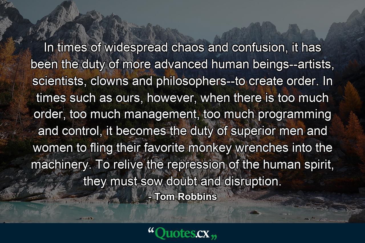 In times of widespread chaos and confusion, it has been the duty of more advanced human beings--artists, scientists, clowns and philosophers--to create order. In times such as ours, however, when there is too much order, too much management, too much programming and control, it becomes the duty of superior men and women to fling their favorite monkey wrenches into the machinery. To relive the repression of the human spirit, they must sow doubt and disruption. - Quote by Tom Robbins