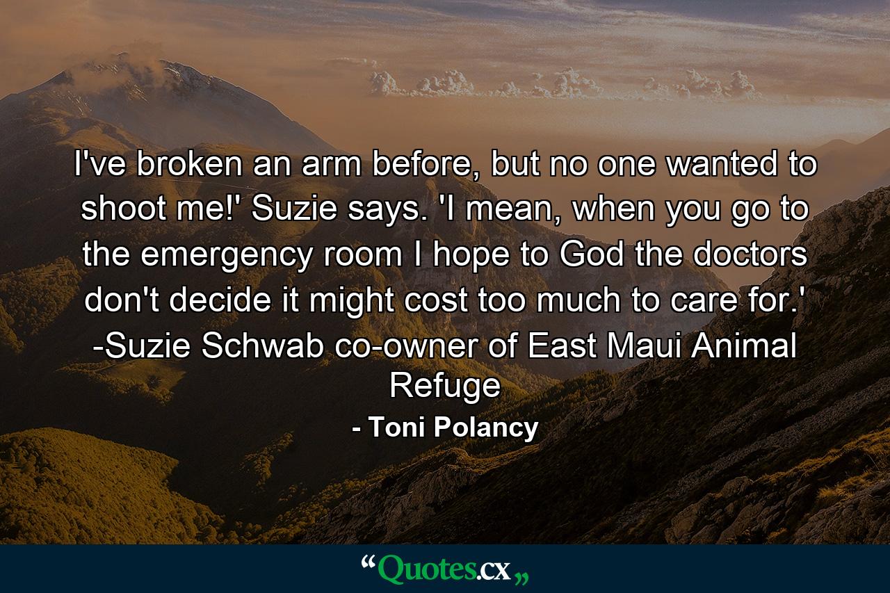 I've broken an arm before, but no one wanted to shoot me!' Suzie says. 'I mean, when you go to the emergency room I hope to God the doctors don't decide it might cost too much to care for.' -Suzie Schwab co-owner of East Maui Animal Refuge - Quote by Toni Polancy