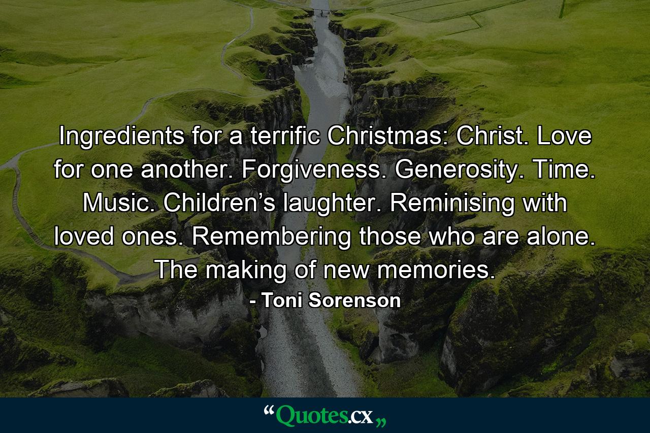 Ingredients for a terrific Christmas: Christ. Love for one another. Forgiveness. Generosity. Time. Music. Children’s laughter. Reminising with loved ones. Remembering those who are alone. The making of new memories. - Quote by Toni Sorenson