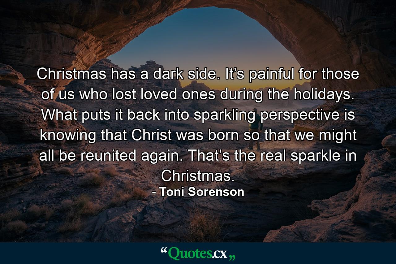 Christmas has a dark side. It’s painful for those of us who lost loved ones during the holidays. What puts it back into sparkling perspective is knowing that Christ was born so that we might all be reunited again. That’s the real sparkle in Christmas. - Quote by Toni Sorenson