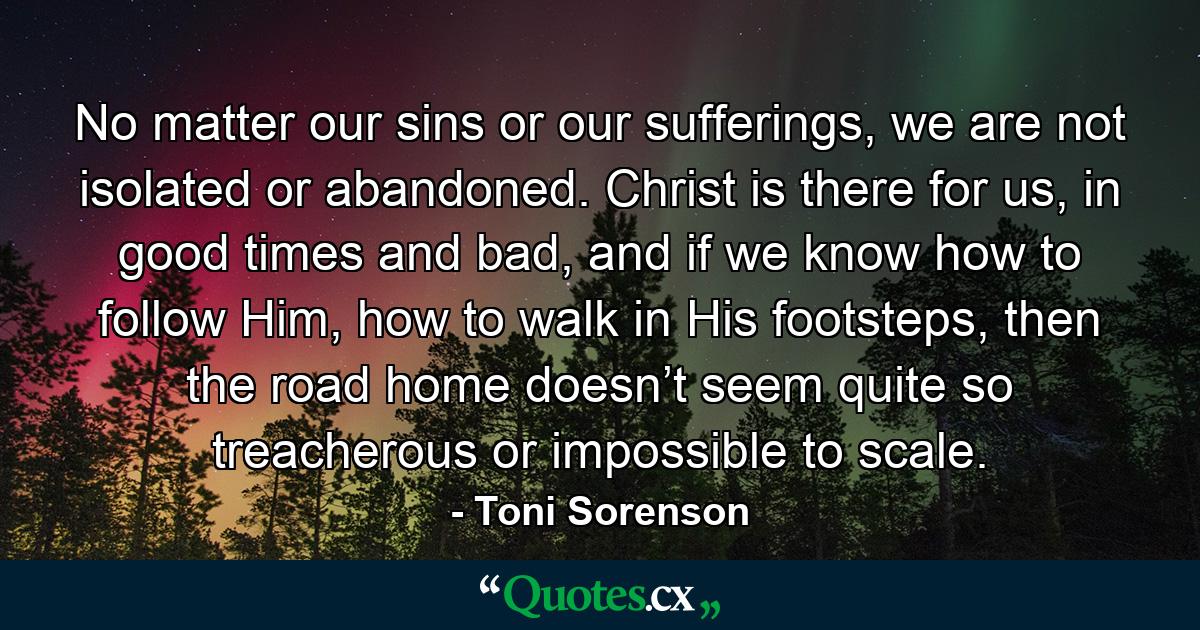 No matter our sins or our sufferings, we are not isolated or abandoned. Christ is there for us, in good times and bad, and if we know how to follow Him, how to walk in His footsteps, then the road home doesn’t seem quite so treacherous or impossible to scale. - Quote by Toni Sorenson