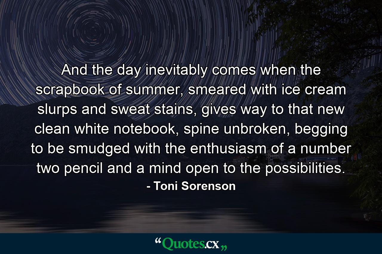 And the day inevitably comes when the scrapbook of summer, smeared with ice cream slurps and sweat stains, gives way to that new clean white notebook, spine unbroken, begging to be smudged with the enthusiasm of a number two pencil and a mind open to the possibilities. - Quote by Toni Sorenson