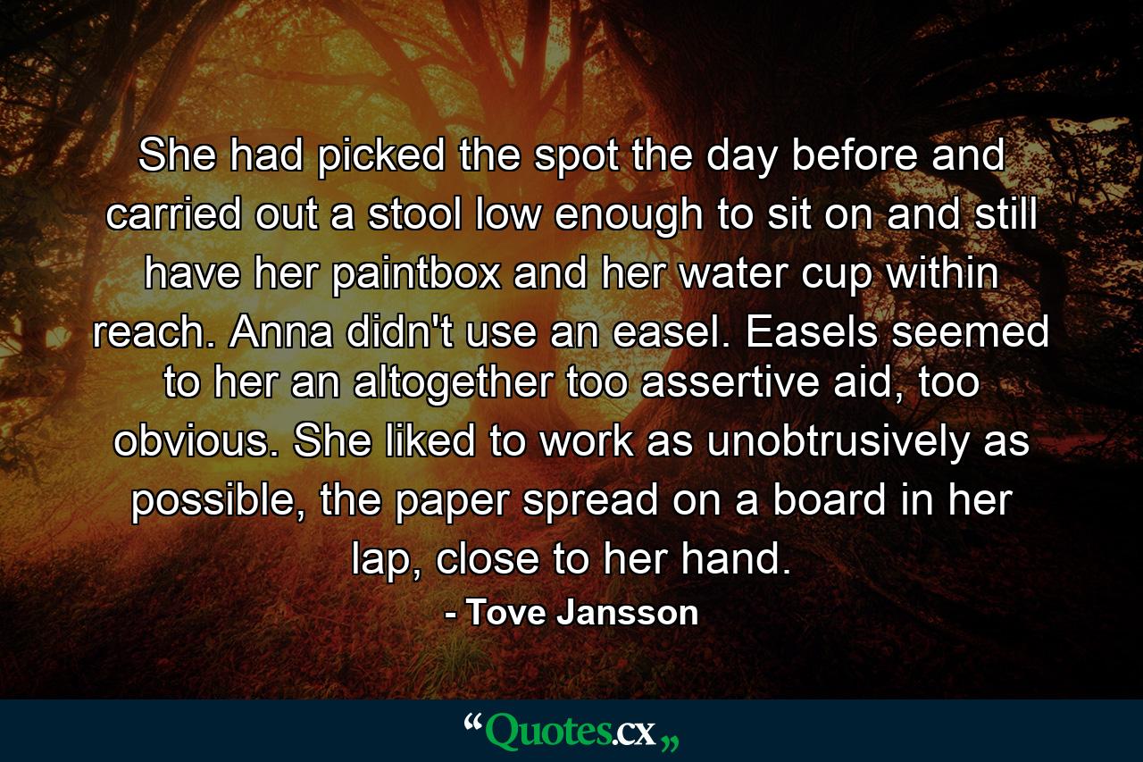 She had picked the spot the day before and carried out a stool low enough to sit on and still have her paintbox and her water cup within reach. Anna didn't use an easel. Easels seemed to her an altogether too assertive aid, too obvious. She liked to work as unobtrusively as possible, the paper spread on a board in her lap, close to her hand. - Quote by Tove Jansson