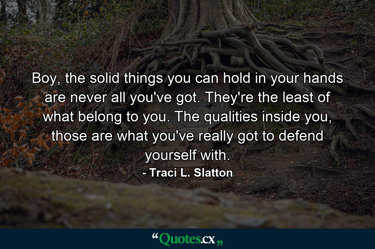 Boy, the solid things you can hold in your hands are never all you've got. They're the least of what belong to you. The qualities inside you, those are what you've really got to defend yourself with. - Quote by Traci L. Slatton