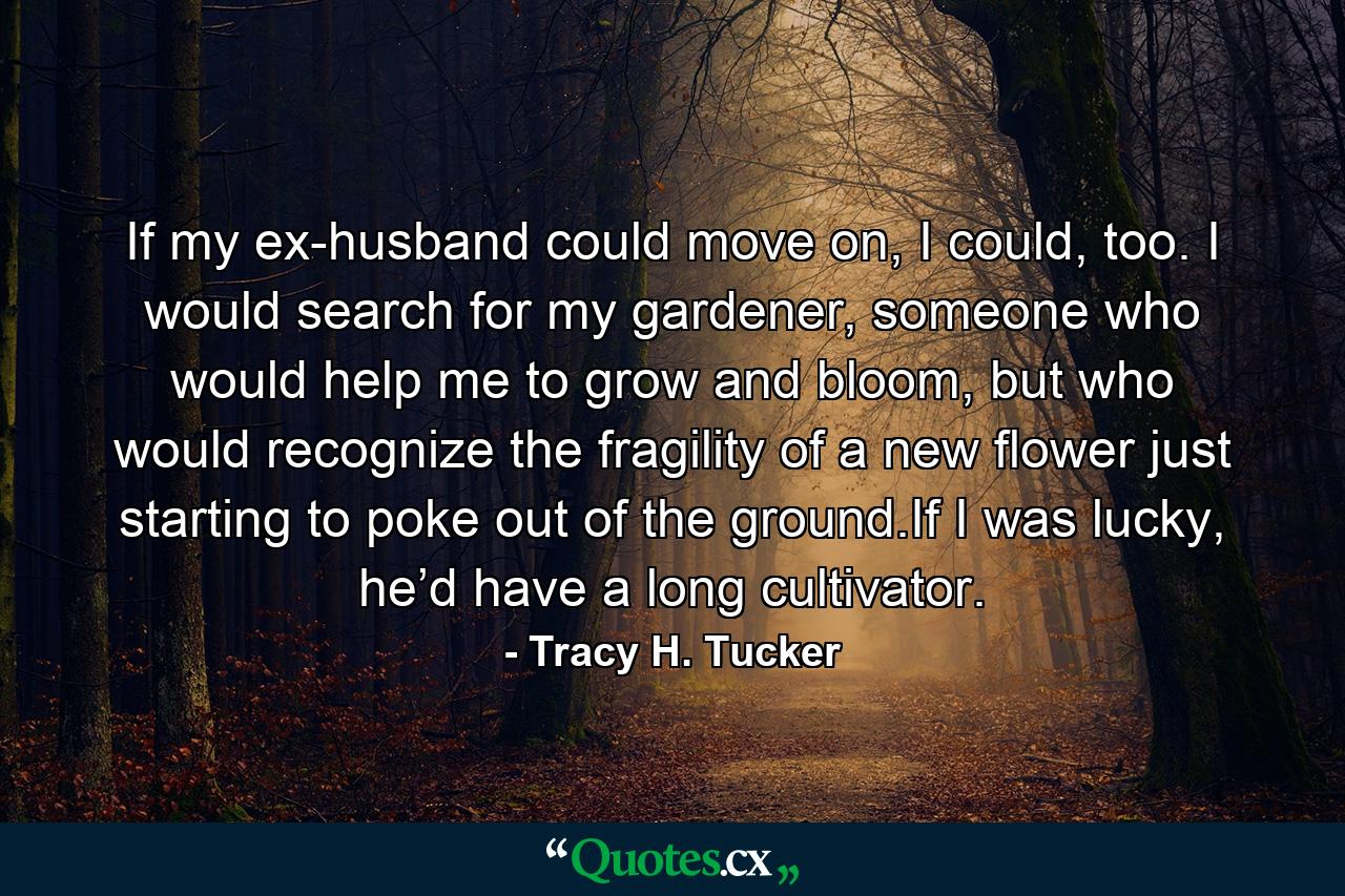 If my ex-husband could move on, I could, too. I would search for my gardener, someone who would help me to grow and bloom, but who would recognize the fragility of a new flower just starting to poke out of the ground.If I was lucky, he’d have a long cultivator. - Quote by Tracy H. Tucker