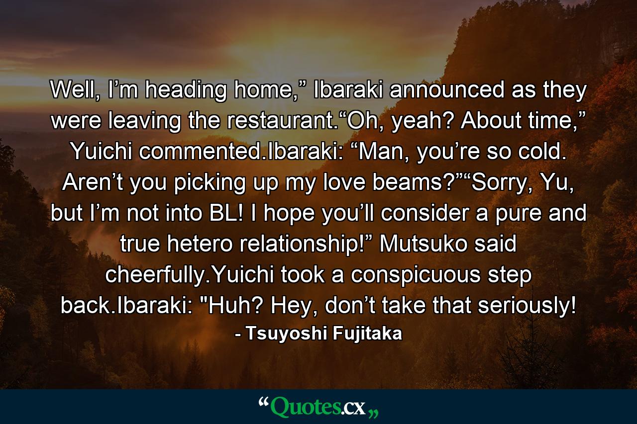 Well, I’m heading home,” Ibaraki announced as they were leaving the restaurant.“Oh, yeah? About time,” Yuichi commented.Ibaraki: “Man, you’re so cold. Aren’t you picking up my love beams?”“Sorry, Yu, but I’m not into BL! I hope you’ll consider a pure and true hetero relationship!” Mutsuko said cheerfully.Yuichi took a conspicuous step back.Ibaraki: 