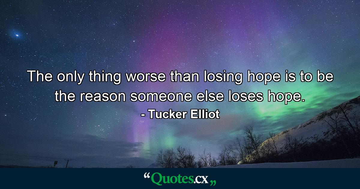 The only thing worse than losing hope is to be the reason someone else loses hope. - Quote by Tucker Elliot