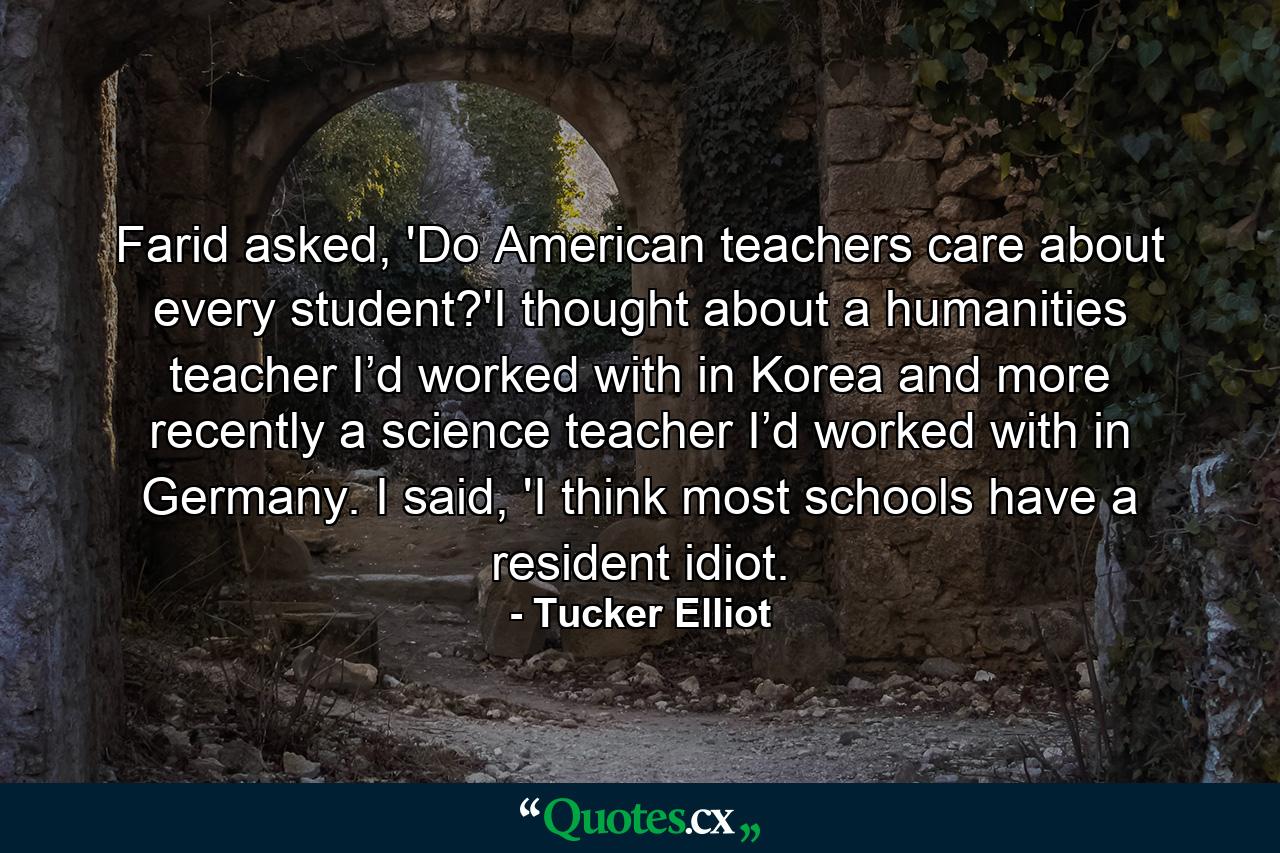 Farid asked, 'Do American teachers care about every student?'I thought about a humanities teacher I’d worked with in Korea and more recently a science teacher I’d worked with in Germany. I said, 'I think most schools have a resident idiot. - Quote by Tucker Elliot