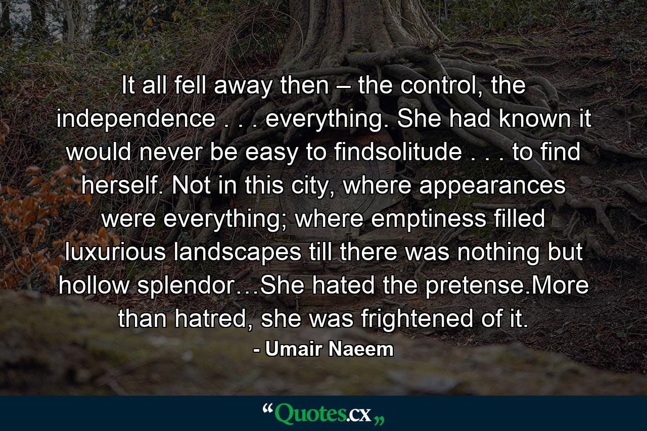 It all fell away then – the control, the independence . . . everything. She had known it would never be easy to findsolitude . . . to find herself. Not in this city, where appearances were everything; where emptiness filled luxurious landscapes till there was nothing but hollow splendor…She hated the pretense.More than hatred, she was frightened of it. - Quote by Umair Naeem