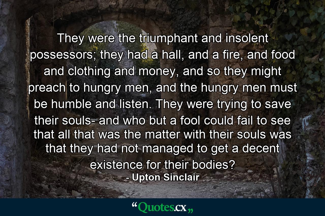 They were the triumphant and insolent possessors; they had a hall, and a fire, and food and clothing and money, and so they might preach to hungry men, and the hungry men must be humble and listen. They were trying to save their souls- and who but a fool could fail to see that all that was the matter with their souls was that they had not managed to get a decent existence for their bodies? - Quote by Upton Sinclair