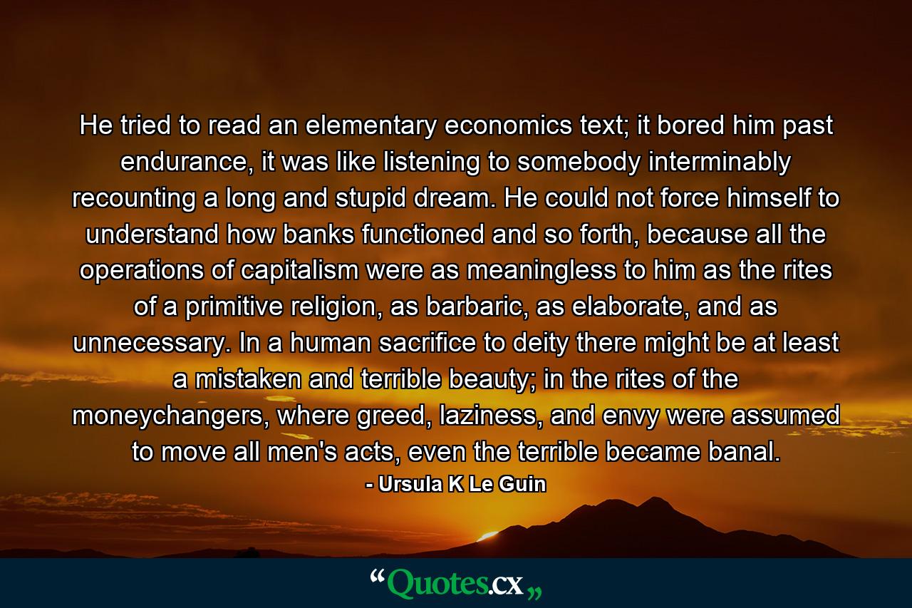 He tried to read an elementary economics text; it bored him past endurance, it was like listening to somebody interminably recounting a long and stupid dream. He could not force himself to understand how banks functioned and so forth, because all the operations of capitalism were as meaningless to him as the rites of a primitive religion, as barbaric, as elaborate, and as unnecessary. In a human sacrifice to deity there might be at least a mistaken and terrible beauty; in the rites of the moneychangers, where greed, laziness, and envy were assumed to move all men's acts, even the terrible became banal. - Quote by Ursula K Le Guin