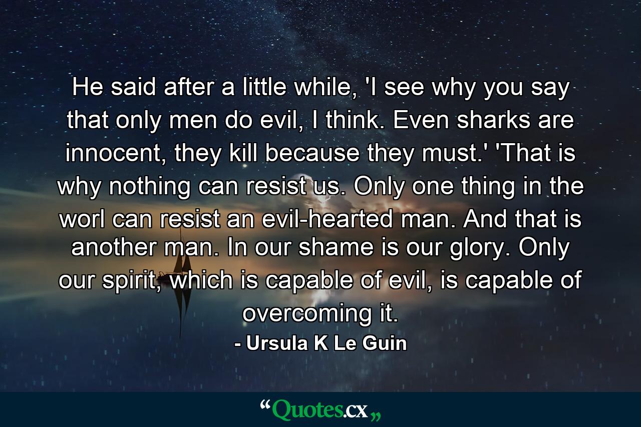 He said after a little while, 'I see why you say that only men do evil, I think. Even sharks are innocent, they kill because they must.' 'That is why nothing can resist us. Only one thing in the worl can resist an evil-hearted man. And that is another man. In our shame is our glory. Only our spirit, which is capable of evil, is capable of overcoming it. - Quote by Ursula K Le Guin