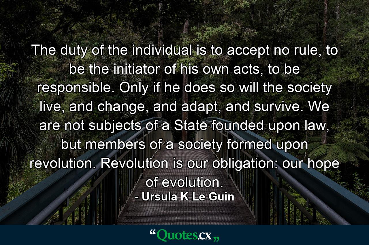 The duty of the individual is to accept no rule, to be the initiator of his own acts, to be responsible. Only if he does so will the society live, and change, and adapt, and survive. We are not subjects of a State founded upon law, but members of a society formed upon revolution. Revolution is our obligation: our hope of evolution. - Quote by Ursula K Le Guin