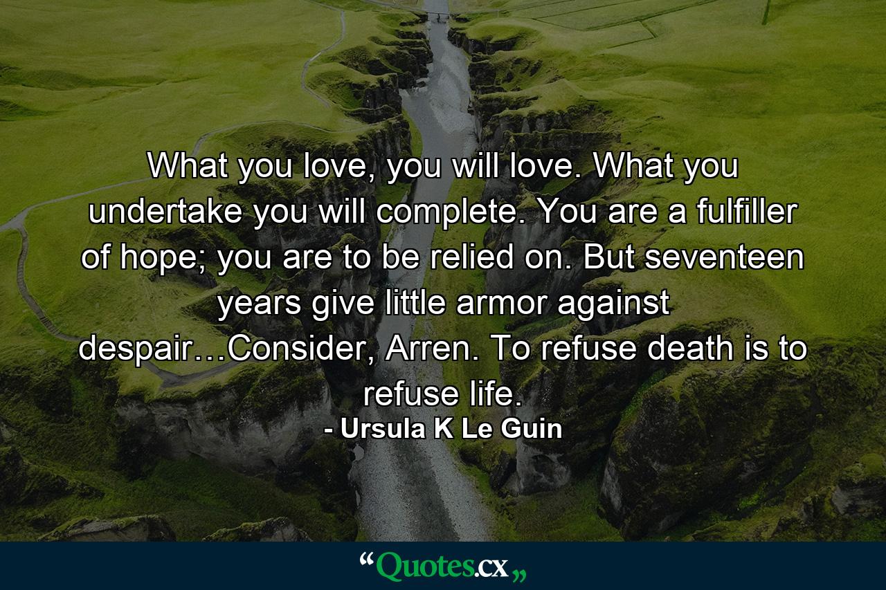 What you love, you will love. What you undertake you will complete. You are a fulfiller of hope; you are to be relied on. But seventeen years give little armor against despair…Consider, Arren. To refuse death is to refuse life. - Quote by Ursula K Le Guin