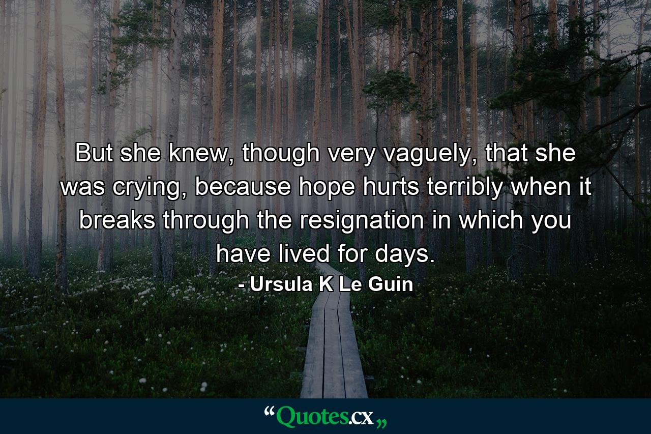 But she knew, though very vaguely, that she was crying, because hope hurts terribly when it breaks through the resignation in which you have lived for days. - Quote by Ursula K Le Guin