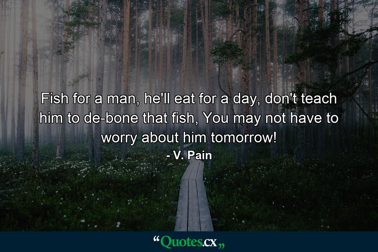 Fish for a man, he'll eat for a day, don't teach him to de-bone that fish, You may not have to worry about him tomorrow! - Quote by V. Pain