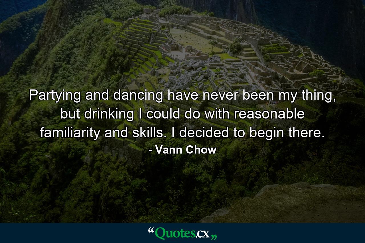 Partying and dancing have never been my thing, but drinking I could do with reasonable familiarity and skills. I decided to begin there. - Quote by Vann Chow