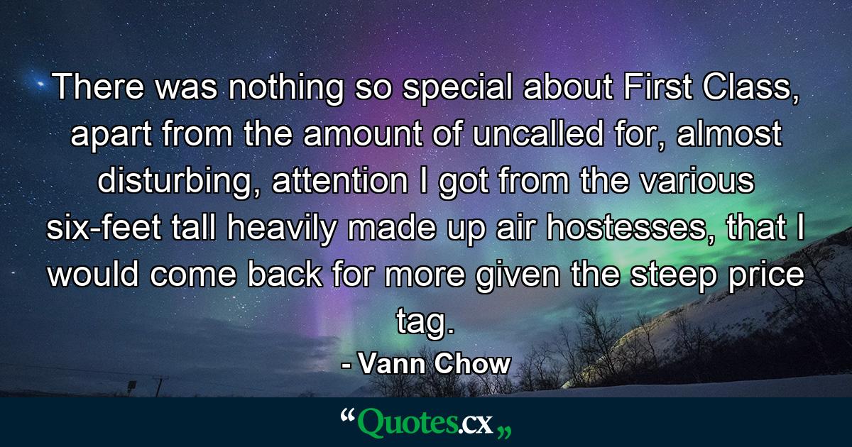 There was nothing so special about First Class, apart from the amount of uncalled for, almost disturbing, attention I got from the various six-feet tall heavily made up air hostesses, that I would come back for more given the steep price tag. - Quote by Vann Chow