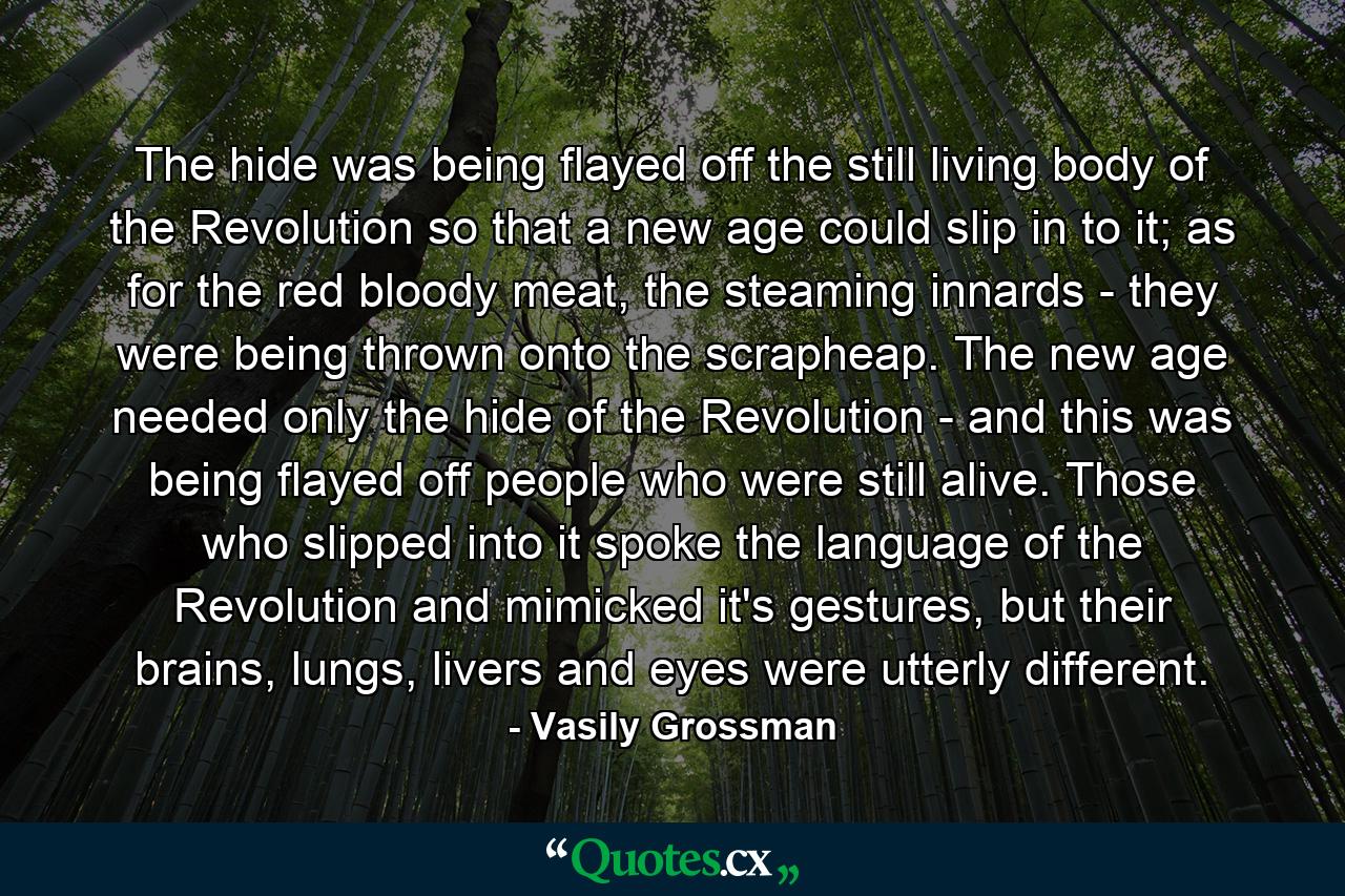 The hide was being flayed off the still living body of the Revolution so that a new age could slip in to it; as for the red bloody meat, the steaming innards - they were being thrown onto the scrapheap. The new age needed only the hide of the Revolution - and this was being flayed off people who were still alive. Those who slipped into it spoke the language of the Revolution and mimicked it's gestures, but their brains, lungs, livers and eyes were utterly different. - Quote by Vasily Grossman