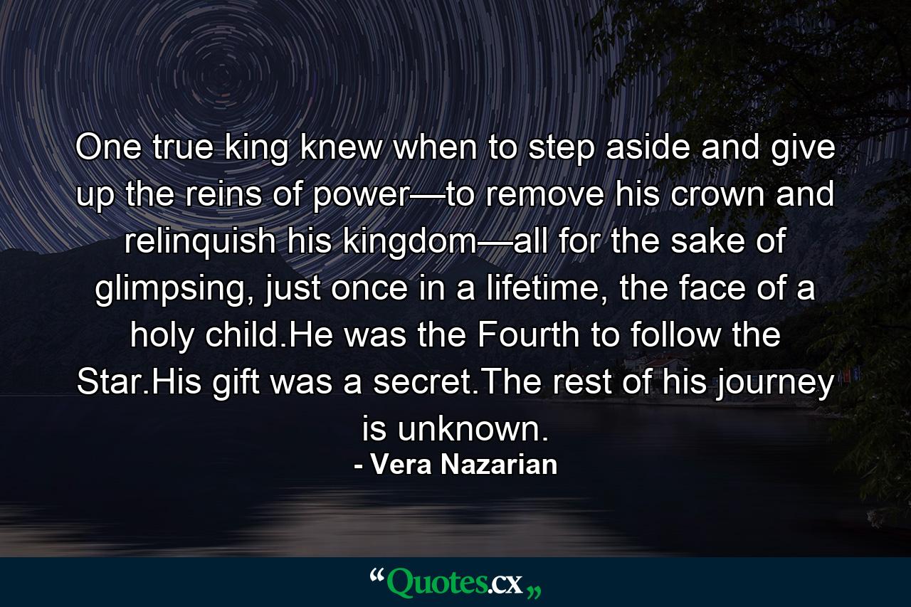 One true king knew when to step aside and give up the reins of power—to remove his crown and relinquish his kingdom—all for the sake of glimpsing, just once in a lifetime, the face of a holy child.He was the Fourth to follow the Star.His gift was a secret.The rest of his journey is unknown. - Quote by Vera Nazarian