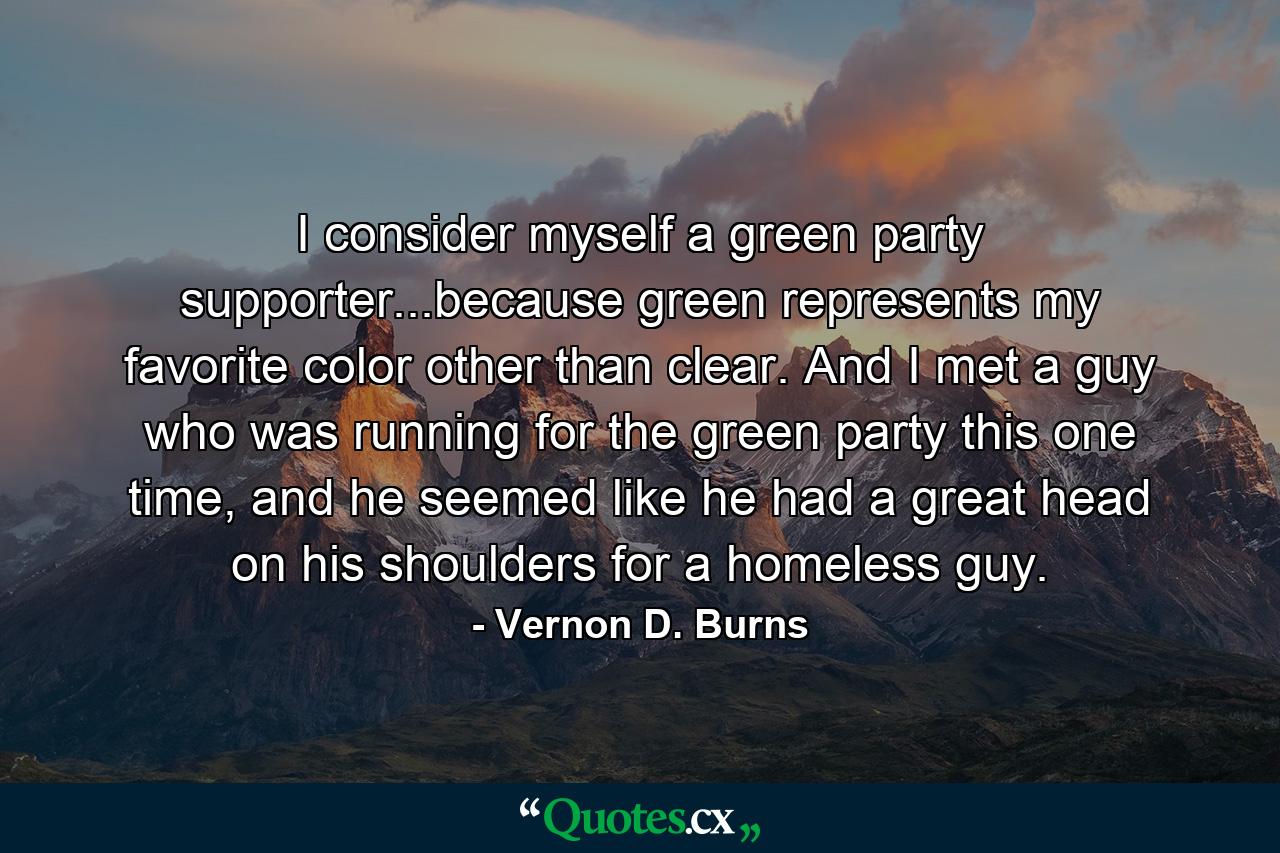 I consider myself a green party supporter...because green represents my favorite color other than clear. And I met a guy who was running for the green party this one time, and he seemed like he had a great head on his shoulders for a homeless guy. - Quote by Vernon D. Burns